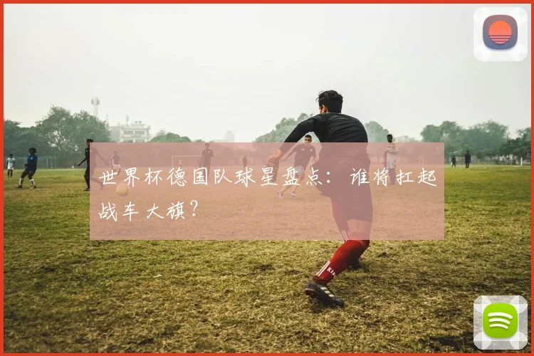 世界杯德国队球星盘点：谁将扛起战车大旗？
