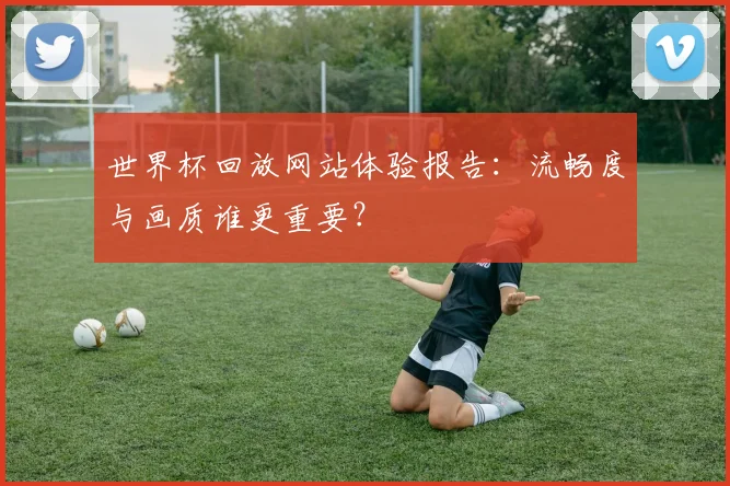 世界杯回放网站体验报告:流畅度与画质谁更重要?