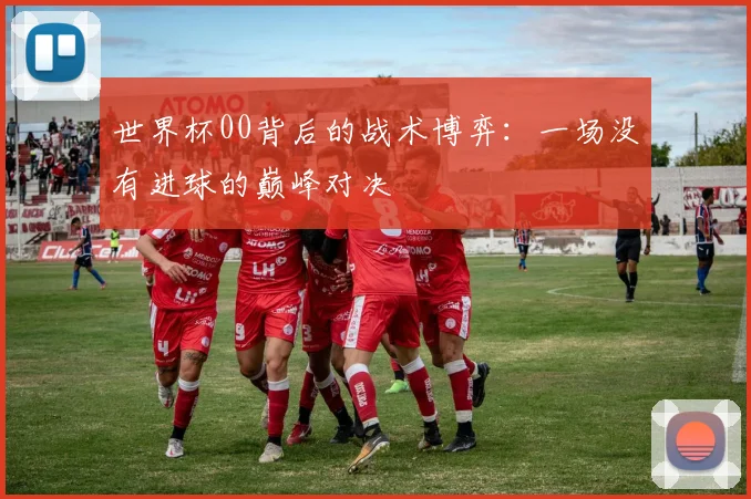 世界杯00背后的战术博弈：一场没有进球的巅峰对决