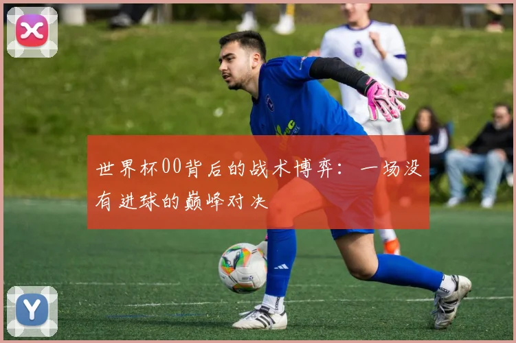 世界杯00背后的战术博弈：一场没有进球的巅峰对决