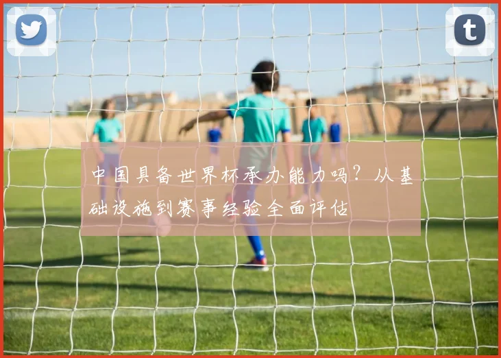中国具备世界杯承办能力吗？从基础设施到赛事经验全面评估