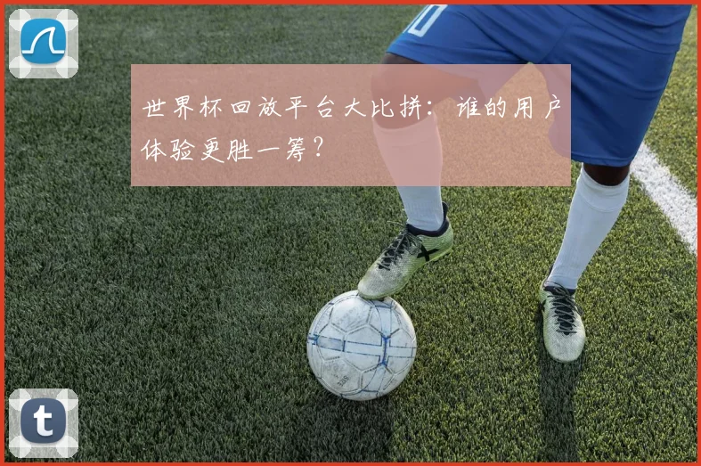 世界杯回放平台大比拼：谁的用户体验更胜一筹？