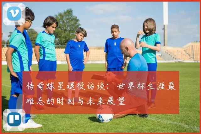 传奇球星退役访谈:世界杯生涯最难忘的时刻与未来展望