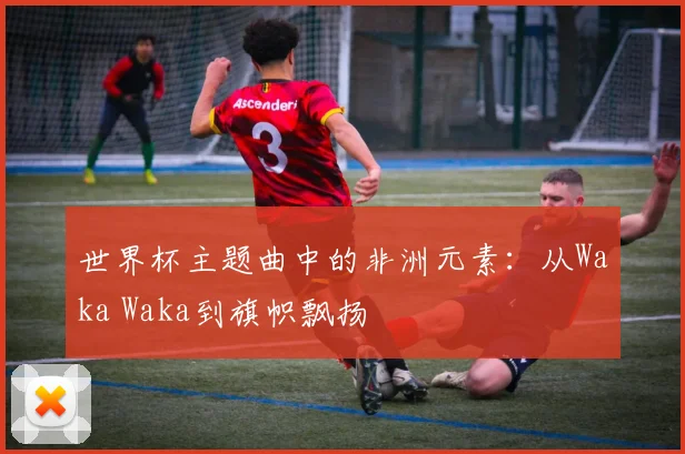 世界杯主题曲中的非洲元素:从Waka Waka到旗帜飘扬