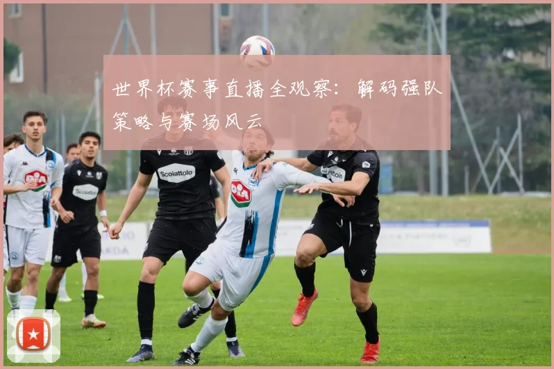 世界杯赛事直播全观察：解码强队策略与赛场风云