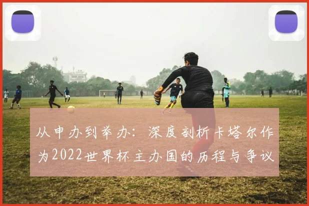 从申办到举办：深度剖析卡塔尔作为2022世界杯主办国的历程与争议