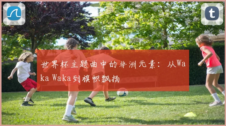 世界杯主题曲中的非洲元素：从Waka Waka到旗帜飘扬